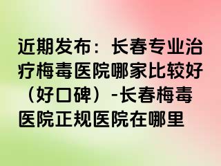 近期发布：长春专业治疗梅毒医院哪家比较好（好口碑）-长春梅毒医院正规医院在哪里