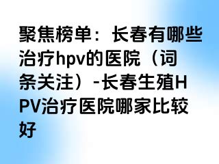 聚焦榜单：长春有哪些治疗hpv的医院（词条关注）-长春生殖HPV治疗医院哪家比较好