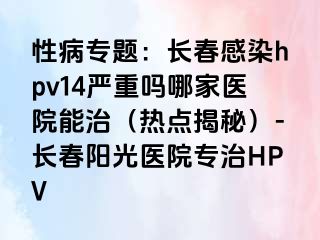 性病专题：长春感染hpv14严重吗哪家医院能治（热点揭秘）-长春阳光医院专治HPV