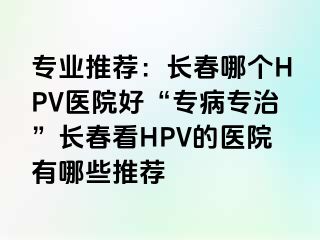 专业推荐：长春哪个HPV医院好“专病专治”长春看HPV的医院有哪些推荐