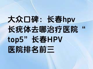 大众口碑：长春hpv长疣体去哪治疗医院“top5”长春HPV医院排名前三