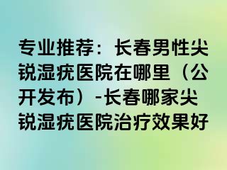 专业推荐：长春男性尖锐湿疣医院在哪里（公开发布）-长春哪家尖锐湿疣医院治疗效果好