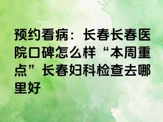 预约看病：长春长春医院口碑怎么样“本周重点”长春妇科检查去哪里好