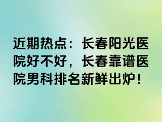 近期热点：长春阳光医院好不好，长春靠谱医院男科排名新鲜出炉！