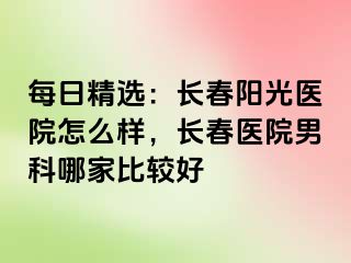 每日精选：长春阳光医院怎么样，长春医院男科哪家比较好