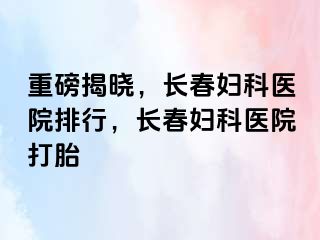 重磅揭晓，长春妇科医院排行，长春妇科医院打胎