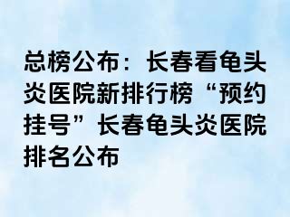 总榜公布：长春看龟头炎医院新排行榜“预约挂号”长春龟头炎医院排名公布