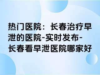 热门医院：长春治疗早泄的医院-实时发布-长春看早泄医院哪家好