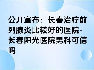 公开宣布：长春治疗前列腺炎比较好的医院-长春阳光医院男科可信吗