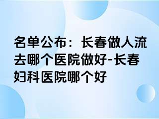 名单公布：长春做人流去哪个医院做好-长春妇科医院哪个好