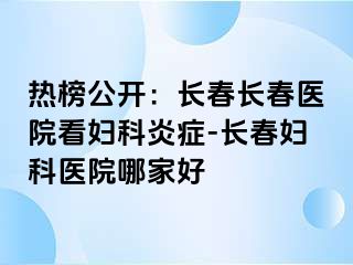 热榜公开：长春长春医院看妇科炎症-长春妇科医院哪家好