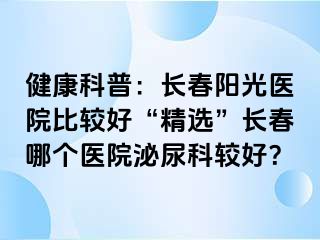 健康科普：长春阳光医院比较好“精选”长春哪个医院泌尿科较好？