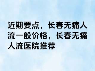 近期要点，长春无痛人流一般价格，长春无痛人流医院推荐