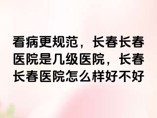 看病更规范，长春长春医院是几级医院，长春长春医院怎么样好不好