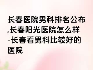 长春医院男科排名公布,长春阳光医院怎么样-长春看男科比较好的医院