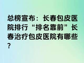 总榜宣布：长春包皮医院排行“排名靠前”长春治疗包皮医院有哪些？