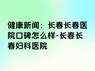 健康新闻：长春长春医院口碑怎么样-长春长春妇科医院