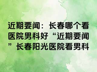 近期要闻：长春哪个看医院男科好“近期要闻”长春阳光医院看男科