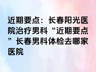 近期要点：长春阳光医院治疗男科“近期要点”长春男科体检去哪家医院