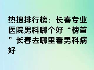 热搜排行榜：长春专业医院男科哪个好“榜首”长春去哪里看男科病好