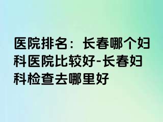 医院排名：长春哪个妇科医院比较好-长春妇科检查去哪里好