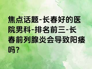 焦点话题-长春好的医院男科-排名前三-长春前列腺炎会导致阳痿吗？