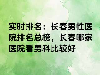 实时排名：长春男性医院排名总榜，长春哪家医院看男科比较好