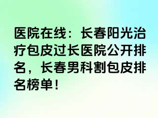 医院在线：长春阳光治疗包皮过长医院公开排名，长春男科割包皮排名榜单！