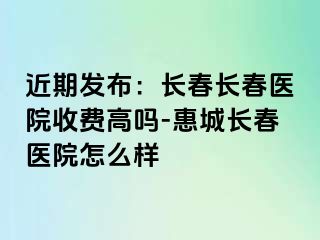 近期发布：长春长春医院收费高吗-惠城长春医院怎么样