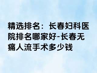 精选排名：长春妇科医院排名哪家好-长春无痛人流手术多少钱