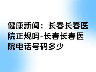 健康新闻：长春长春医院正规吗-长春长春医院电话号码多少