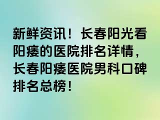 新鲜资讯！长春阳光看阳痿的医院排名详情，长春阳痿医院男科口碑排名总榜！