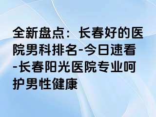 全新盘点：长春好的医院男科排名-今日速看-长春阳光医院专业呵护男性健康