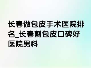 长春做包皮手术医院排名_长春割包皮口碑好医院男科