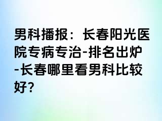 男科播报：长春阳光医院专病专治-排名出炉-长春哪里看男科比较好？