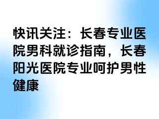 快讯关注：长春专业医院男科就诊指南，长春阳光医院专业呵护男性健康