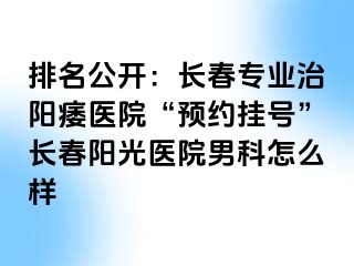 排名公开：长春专业治阳痿医院“预约挂号”长春阳光医院男科怎么样