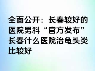 全面公开：长春较好的医院男科“官方发布”长春什么医院治龟头炎比较好