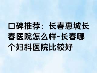 口碑推荐：长春惠城长春医院怎么样-长春哪个妇科医院比较好