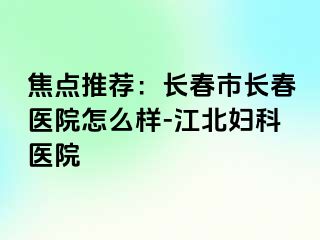 焦点推荐：长春市长春医院怎么样-江北妇科医院