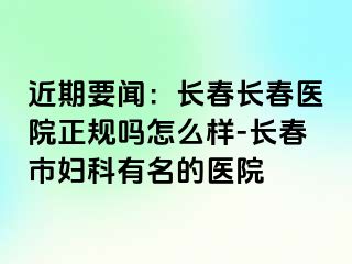 近期要闻：长春长春医院正规吗怎么样-长春市妇科有名的医院