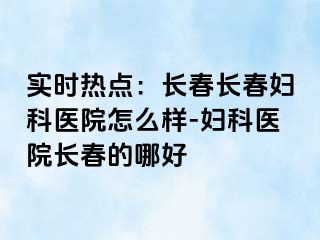 实时热点：长春长春妇科医院怎么样-妇科医院长春的哪好