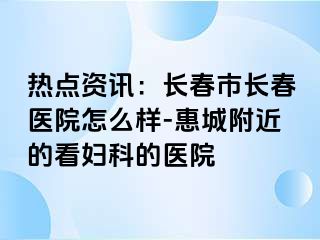 热点资讯：长春市长春医院怎么样-惠城附近的看妇科的医院