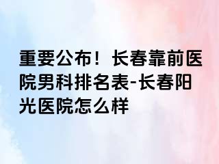 重要公布！长春靠前医院男科排名表-长春阳光医院怎么样