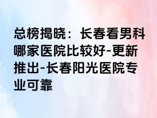 总榜揭晓：长春看男科哪家医院比较好-更新推出-长春阳光医院专业可靠