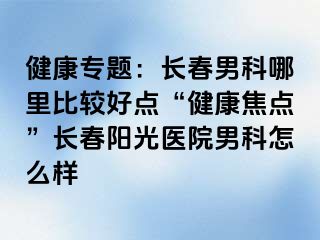 健康专题：长春男科哪里比较好点“健康焦点”长春阳光医院男科怎么样