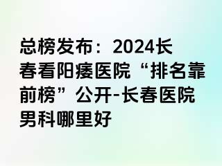 总榜发布：2024长春看阳痿医院“排名靠前榜”公开-长春医院男科哪里好