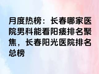 月度热榜：长春哪家医院男科能看阳痿排名聚焦，长春阳光医院排名总榜