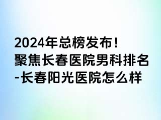 2024年总榜发布！聚焦长春医院男科排名-长春阳光医院怎么样