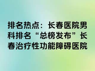 排名热点：长春医院男科排名“总榜发布”长春治疗性功能障碍医院